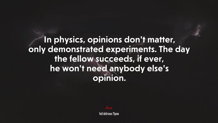 In physics, opinions don’t matter, only demonstrated experiments. The day the fellow succeeds, if ever, he won’t need anybody else’s opinion. | Neil deGrasse Tyson quote