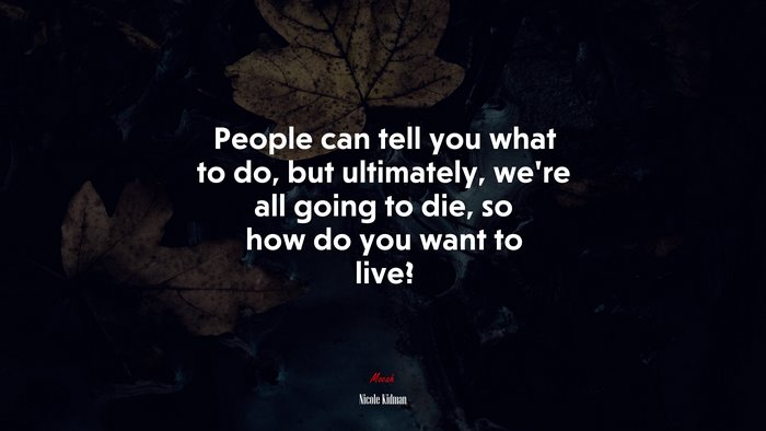 People can tell you what to do, but ultimately, we’re all going to die, so how do you want to live? | Nicole Kidman quote