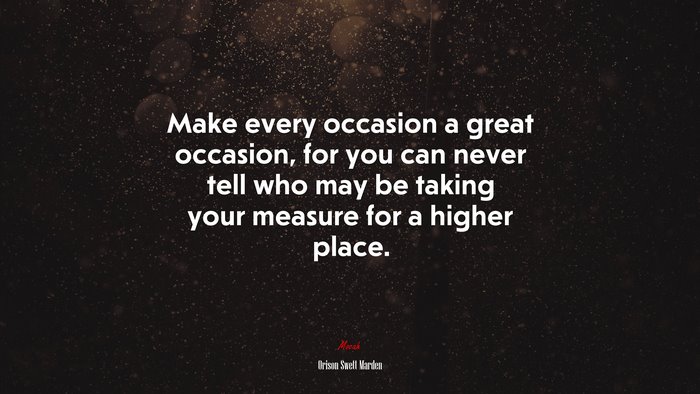 Make every occasion a great occasion, for you can never tell who may be taking your measure for a higher place. | Orison Swett Marden quote