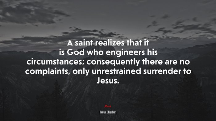 A saint realizes that it is God who engineers his circumstances; consequently there are no complaints, only unrestrained surrender to Jesus. | Oswald Chambers quote