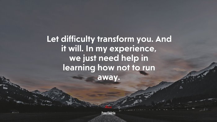 Let difficulty transform you. And it will. In my experience, we just need help in learning how not to run away. | Pema Chödrön quote