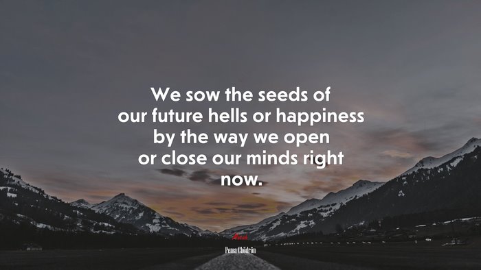 We sow the seeds of our future hells or happiness by the way we open or close our minds right now. | Pema Chödrön quote