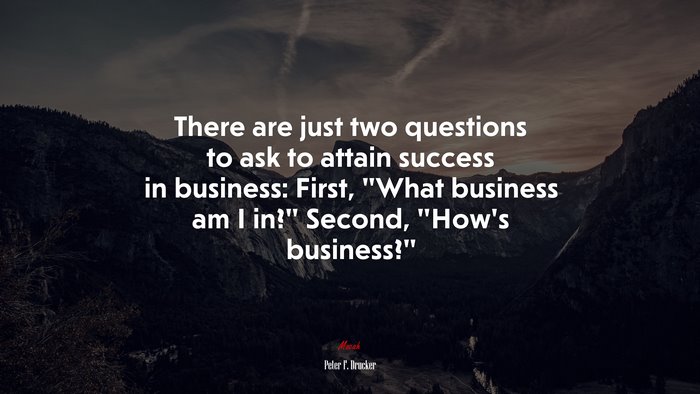There are just two questions to ask to attain success in business: First, “What business am I in?” Second, “How’s business?” | Peter F. Drucker quote