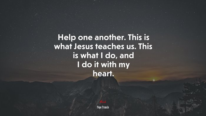 Help one another. This is what Jesus teaches us. This is what I do, and I do it with my heart. | Pope Francis quote