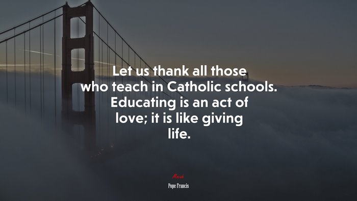Let us thank all those who teach in Catholic schools. Educating is an act of love; it is like giving life. | Pope Francis quote