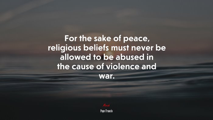 For the sake of peace, religious beliefs must never be allowed to be abused in the cause of violence and war. | Pope Francis quote