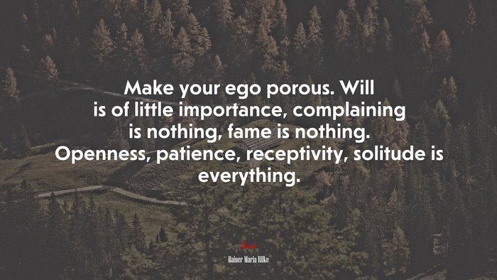Make your ego porous. Will is of little importance, complaining is nothing, fame is nothing. Openness, patience, receptivity, solitude is everything. | Rainer Maria Rilke quote