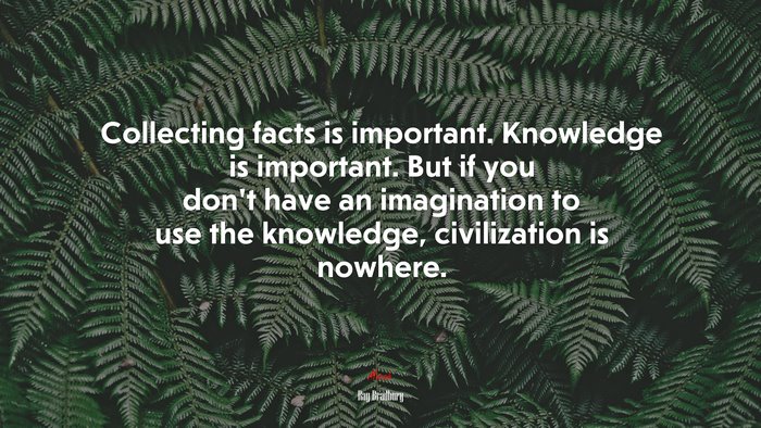 Collecting facts is important. Knowledge is important. But if you don’t have an imagination to use the knowledge, civilization is nowhere. | Ray Bradbury quote