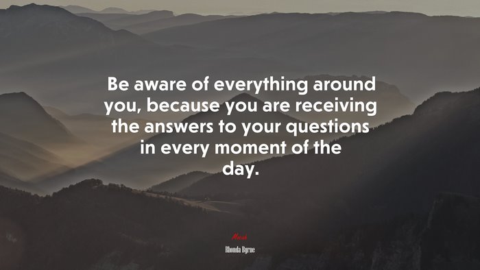 Be aware of everything around you, because you are receiving the answers to your questions in every moment of the day. | Rhonda Byrne quote