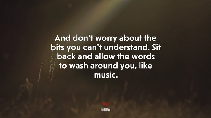 And don’t worry about the bits you can’t understand. Sit back and allow the words to wash around you, like music. | Roald Dahl quote