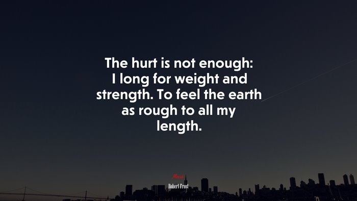 The hurt is not enough: I long for weight and strength. To feel the earth as rough to all my length. | Robert Frost quote