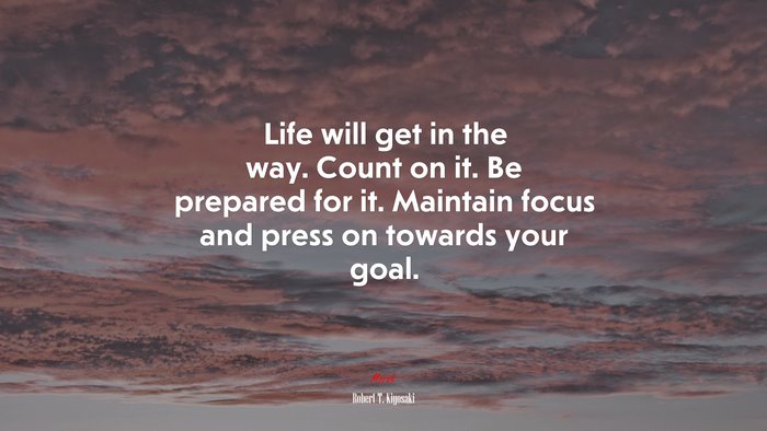Life will get in the way. Count on it. Be prepared for it. Maintain focus and press on towards your goal. | Robert T. Kiyosaki quote