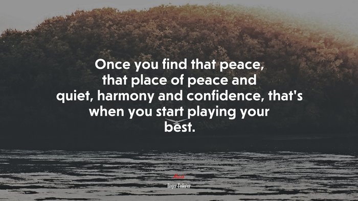 Once you find that peace, that place of peace and quiet, harmony and confidence, that’s when you start playing your best. | Roger Federer quote