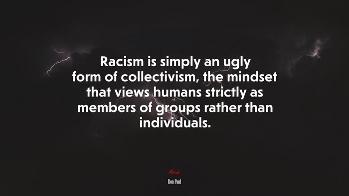 Racism is simply an ugly form of collectivism, the mindset that views humans strictly as members of groups rather than individuals. | Ron Paul quote