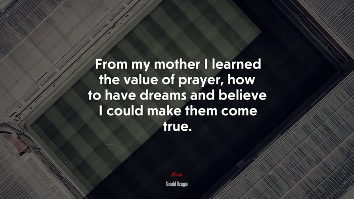 From my mother I learned the value of prayer, how to have dreams and believe I could make them come true. | Ronald Reagan quote