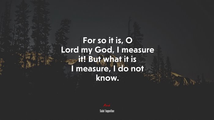 For so it is, O Lord my God, I measure it! But what it is I measure, I do not know. | Saint Augustine quote