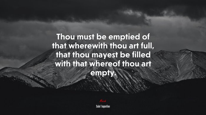 Thou must be emptied of that wherewith thou art full, that thou mayest be filled with that whereof thou art empty. | Saint Augustine quote