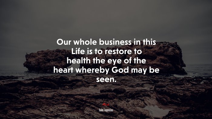 Our whole business in this Life is to restore to health the eye of the heart whereby God may be seen. | Saint Augustine quote