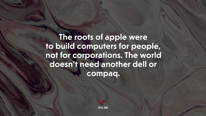 The roots of apple were to build computers for people, not for corporations. The world doesn’t need another dell or compaq. | Steve Jobs quote