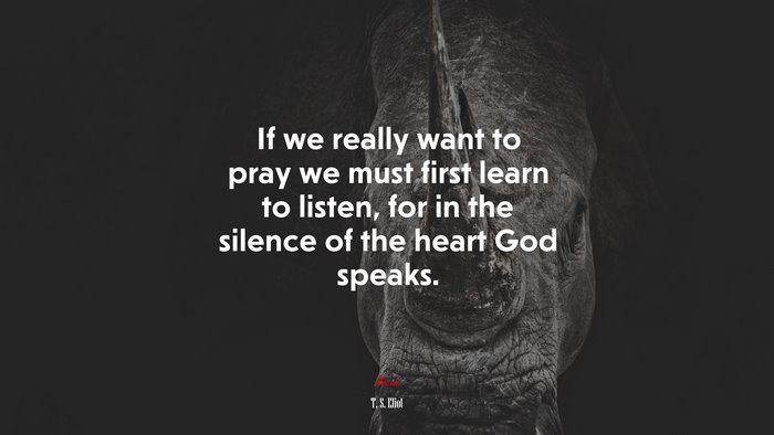 If we really want to pray we must first learn to listen, for in the silence of the heart God speaks. | T. S. Eliot quote