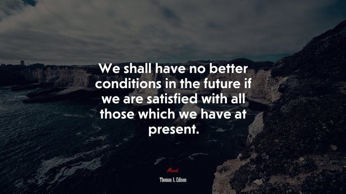 We shall have no better conditions in the future if we are satisfied with all those which we have at present. | Thomas A. Edison quote