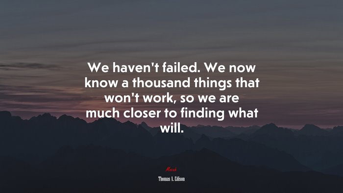 We haven’t failed. We now know a thousand things that won’t work, so we are much closer to finding what will. | Thomas A. Edison quote