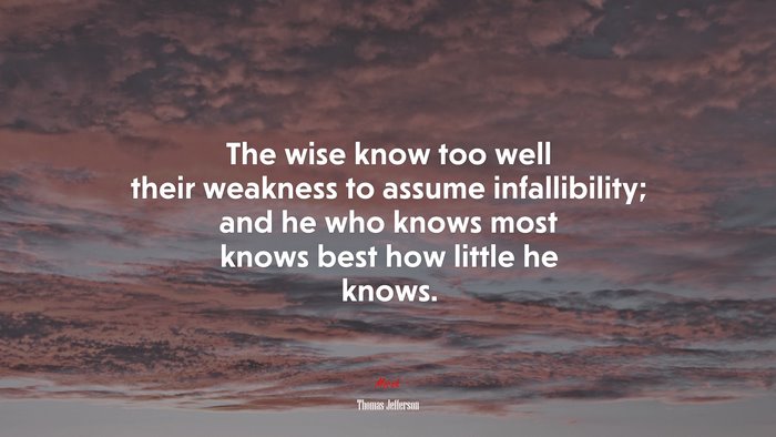 The wise know too well their weakness to assume infallibility; and he who knows most knows best how little he knows. | Thomas Jefferson quote