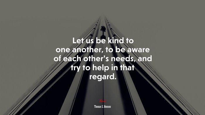 Let us be kind to one another, to be aware of each other’s needs, and try to help in that regard. | Thomas S. Monson quote