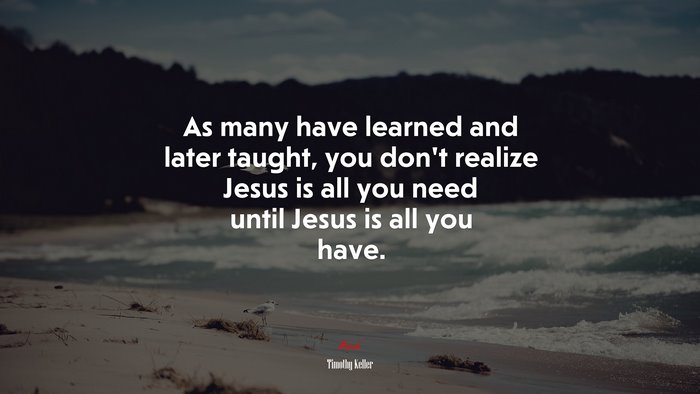 As many have learned and later taught, you don’t realize Jesus is all you need until Jesus is all you have. | Timothy Keller quote
