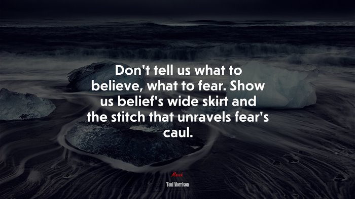 Don’t tell us what to believe, what to fear. Show us belief’s wide skirt and the stitch that unravels fear’s caul. | Toni Morrison quote