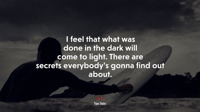 I feel that what was done in the dark will come to light. There are secrets everybody’s gonna find out about. | Tupac Shakur quote