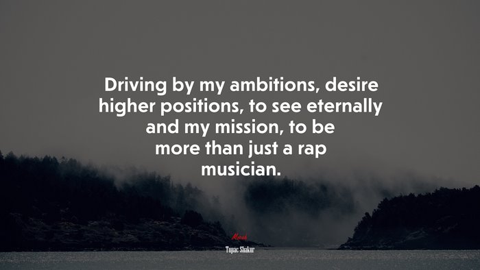 Driving by my ambitions, desire higher positions, to see eternally and my mission, to be more than just a rap musician. | Tupac Shakur quote