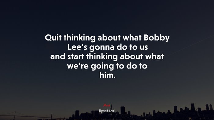 Quit thinking about what Bobby Lee’s gonna do to us and start thinking about what we’re going to do to him. | Ulysses S. Grant quote