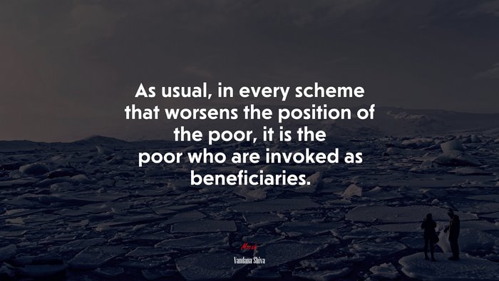 As usual, in every scheme that worsens the position of the poor, it is the poor who are invoked as beneficiaries. | Vandana Shiva quote
