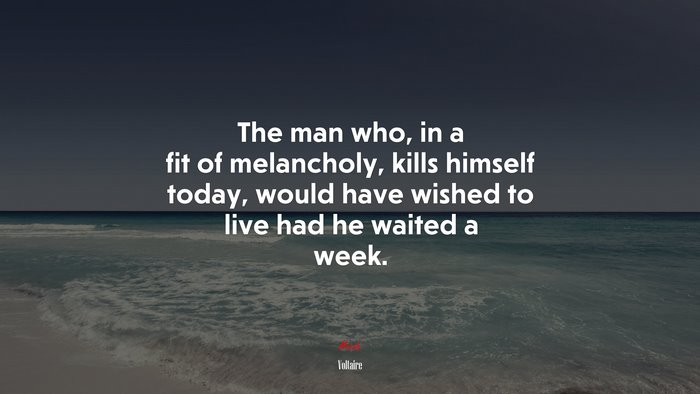 The man who, in a fit of melancholy, kills himself today, would have wished to live had he waited a week. | Voltaire quote