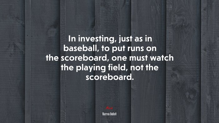 In investing, just as in baseball, to put runs on the scoreboard, one must watch the playing field, not the scoreboard. | Warren Buffett quote