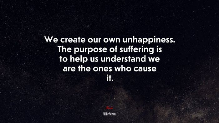 We create our own unhappiness. The purpose of suffering is to help us understand we are the ones who cause it. | Willie Nelson quote