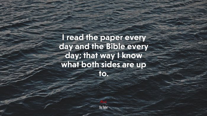 I read the paper every day and the Bible every day; that way I know what both sides are up to. | Zig Ziglar quote