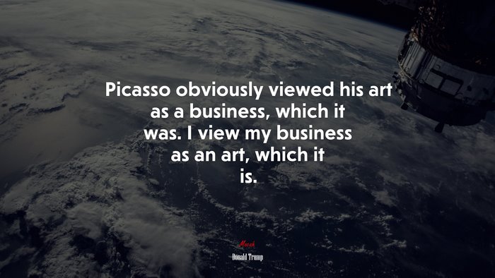 Picasso obviously viewed his art as a business, which it was. I view my business as an art, which it is. | Donald Trump quote