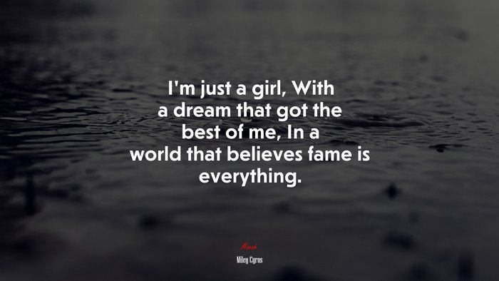 I’m just a girl, With a dream that got the best of me, In a world that believes fame is everything. | Miley Cyrus quote