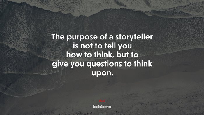 The purpose of a storyteller is not to tell you how to think, but to give you questions to think upon. | Brandon Sanderson quote
