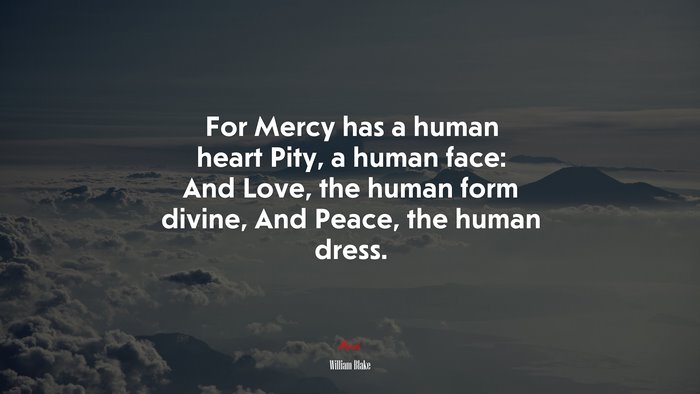 For Mercy has a human heart Pity, a human face: And Love, the human form divine, And Peace, the human dress. | William Blake quote
