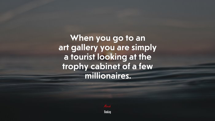 When you go to an art gallery you are simply a tourist looking at the trophy cabinet of a few millionaires. | Banksy quote