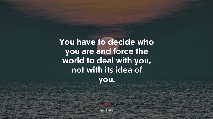 You have to decide who you are and force the world to deal with you, not with its idea of you. | James Baldwin quote