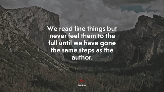 We read fine things but never feel them to the full until we have gone the same steps as the author. | John Keats quote