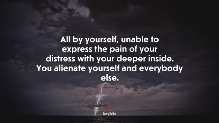 All by yourself, unable to express the pain of your distress with your deeper inside. You alienate yourself and everybody else. | Henry Rollins quote
