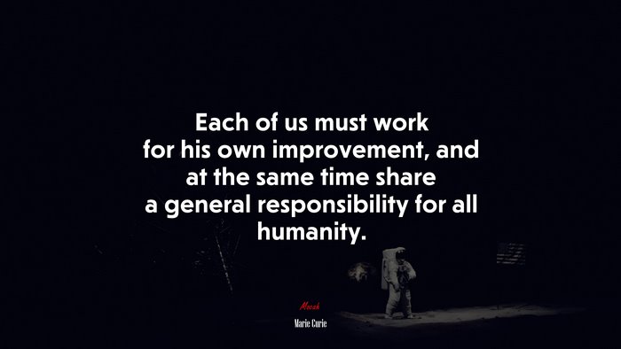 Each of us must work for his own improvement, and at the same time share a general responsibility for all humanity. | Marie Curie quote