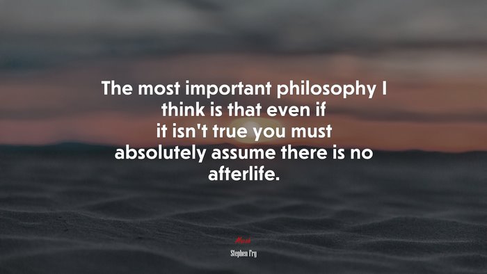 The most important philosophy I think is that even if it isn’t true you must absolutely assume there is no afterlife. | Stephen Fry quote