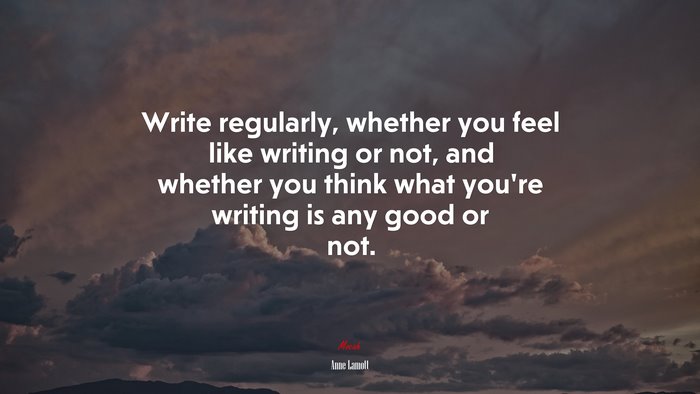 Write regularly, whether you feel like writing or not, and whether you think what you’re writing is any good or not. | Anne Lamott quote