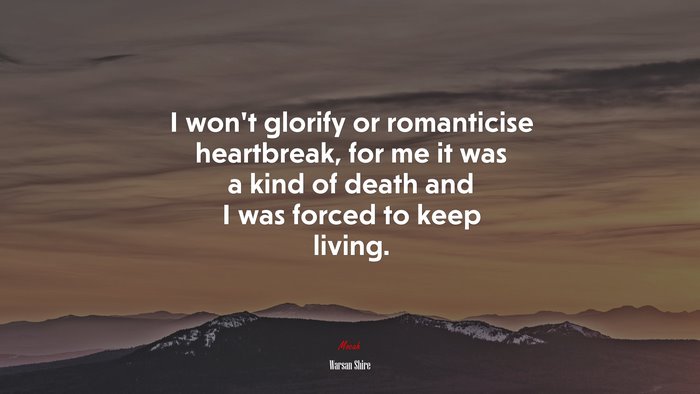 I won’t glorify or romanticise heartbreak, for me it was a kind of death and I was forced to keep living. | Warsan Shire quote
